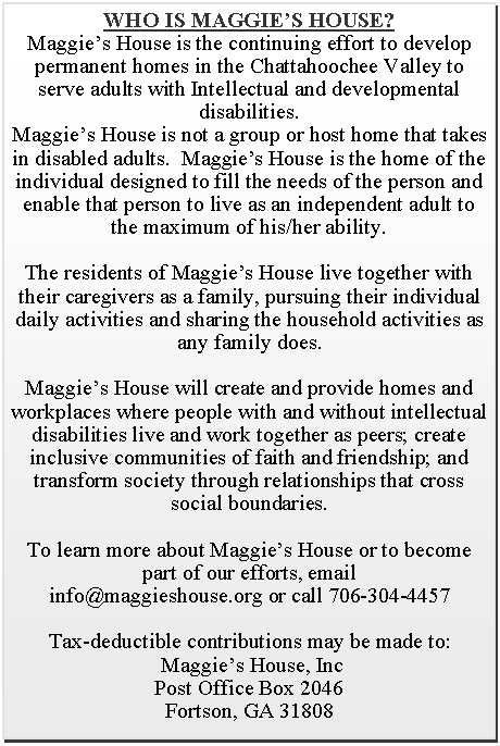 Text Box: WHO IS MAGGIE’S HOUSE?Maggie’s House is the continuing effort to develop permanent homes in the Chattahoochee Valley to serve adults with Intellectual and developmental disabilities.  Maggie’s House is not a group or host home that takes in disabled adults.  Maggie’s House is the home of the individual designed to fill the needs of the person and enable that person to live as an independent adult to the maximum of his/her ability.    The residents of Maggie’s House live together with their caregivers as a family, pursuing their individual daily activities and sharing the household activities as any family does.Maggie’s House will create and provide homes and workplaces where people with and without intellectual disabilities live and work together as peers; create inclusive communities of faith and friendship; and transform society through relationships that cross social boundaries.To learn more about Maggie’s House or to become part of our efforts, emailinfo@maggieshouse.orgTax-deductible contributions may be made to: Maggie’s House, IncPost Office Box 2046Fortson, GA 31808