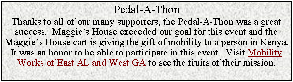 Text Box: Pedal-A-ThonThanks to all of our many supporters, the Pedal-A-Thon was a great success.  Maggie’s House exceeded our goal for this event and the Maggie’s House cart is giving the gift of mobility to a person in Kenya.It was an honor to be able to participate in this event.  Visit Mobility Works of East AL and West GA to see the fruits of their mission.